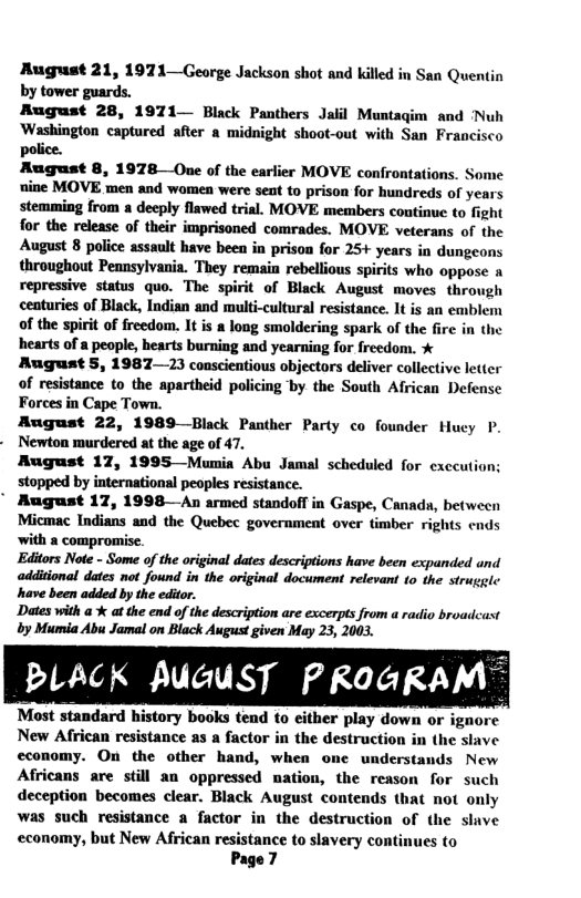 Rugust 21, 1971—George Jackson shot and killed in San Quentin by tower guards. Rugust 28, 1971— Black Panthers Jalil Muntagim and ‘Nuh Washington captured after a midnight shoot-out with San Francisco police. August 8, 1978 Oue of the earlier MOVE confrontations. ome nine MOVE men and women were sent to prison for hundreds of years stemming from a decply flawed trial. MOVE members continue to fight for the release of their imprisoned comrades. MOVE veterans of the August 8 police assult have been in prison for 25+ years in dungeons throughout Pennsylvania. They remain rebellious spirits who oppose a repressive status quo. The spirit of Black August moves through centuries of Black, Indian and multi-culturl resistance. It is an emblem of the spirit of freedom. It is a long smoldering spark of the fire in the hearts of a people, hearts burning and yearning for freedom. * August 5, 1987—23 conscientious objectors deliver collective letter of resistance to the apartheid policing by the South African Defense Forces in Cape Town. August 22, 1989—Black Panther Party co founder Huey P. Newton murdered at the age of 47. August 17, 1995—Munia Abu Jamal scheduled for exccutic stopped by international peoples resistance. " August 17, 1998—An armed standoff in Gaspe, Canads, between Micmac Indians and the Quebec government over timber rights ends ‘with a compromise. Editors Note - Some of the original dates descriptions have been expanded und additional dates not found in the original document relevant to the struggle have been added by the editor. Dates with a % at the end of the description are excerpts from a radio broadcast by Mumia Abu Jamal on Black August given May 23, 2003. PLACK AUGUST PROGRAM™ Most standard history books tend to either play down or ignore New African resistance as a factor in the destruction in (he slave economy. On the other hand, when ome understands New Africans are still an oppressed mation, the reason for such deception becomes clear. Black August contends that not only was such resistance a factor in the destruction of (he slve economy, but New African resistance to slavery continues to Page?